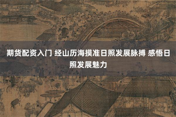 期货配资入门 经山历海摸准日照发展脉搏 感悟日照发展魅力