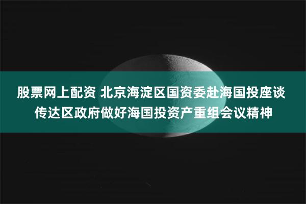 股票网上配资 北京海淀区国资委赴海国投座谈 传达区政府做好海国投资产重组会议精神