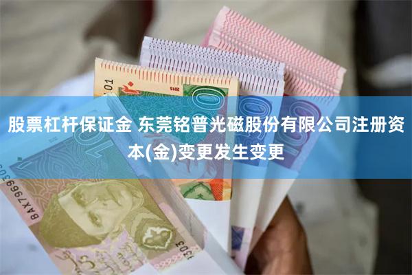 股票杠杆保证金 东莞铭普光磁股份有限公司注册资本(金)变更发生变更