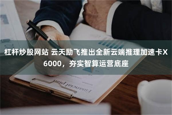 杠杆炒股网站 云天励飞推出全新云端推理加速卡X6000，夯实智算运营底座