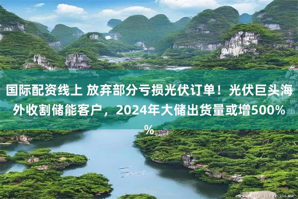 国际配资线上 放弃部分亏损光伏订单！光伏巨头海外收割储能客户，2024年大储出货量或增500%