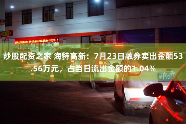 炒股配资之家 海特高新：7月23日融券卖出金额53.56万元，占当日流出金额的1.04%