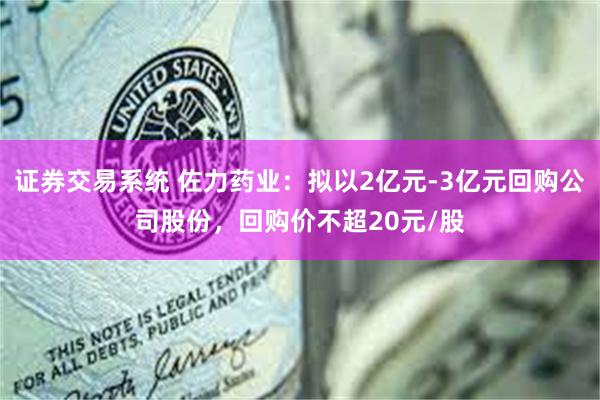 证券交易系统 佐力药业：拟以2亿元-3亿元回购公司股份，回购价不超20元/股