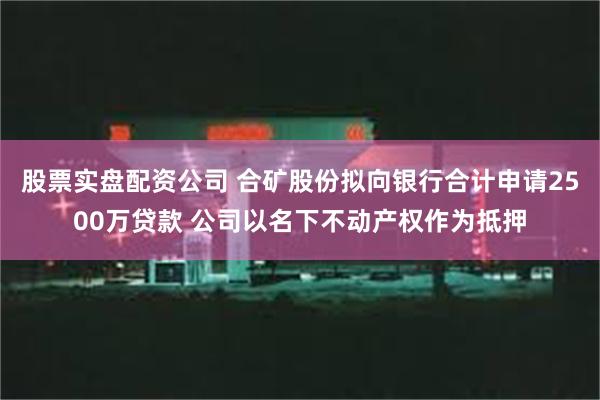 股票实盘配资公司 合矿股份拟向银行合计申请2500万贷款 公司以名下不动产权作为抵押