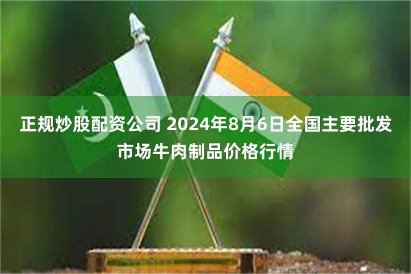 正规炒股配资公司 2024年8月6日全国主要批发市场牛肉制品价格行情