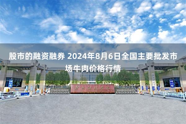 股市的融资融券 2024年8月6日全国主要批发市场牛肉价格行情