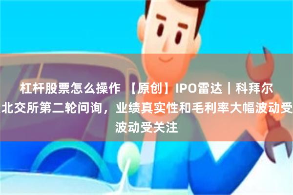 杠杆股票怎么操作 【原创】IPO雷达｜科拜尔回复北交所第二轮问询，业绩真实性和毛利率大幅波动受关注