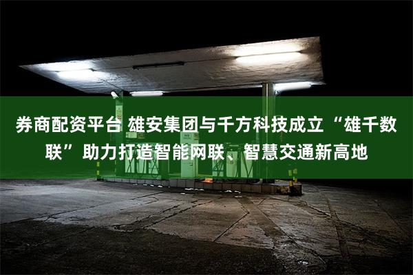 券商配资平台 雄安集团与千方科技成立 “雄千数联” 助力打造智能网联、智慧交通新高地