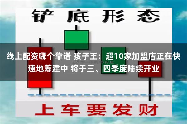 线上配资哪个靠谱 孩子王：超10家加盟店正在快速地筹建中 将于三、四季度陆续开业