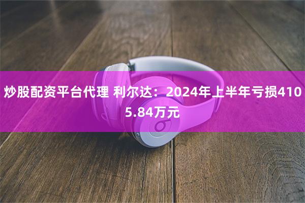 炒股配资平台代理 利尔达：2024年上半年亏损4105.84万元