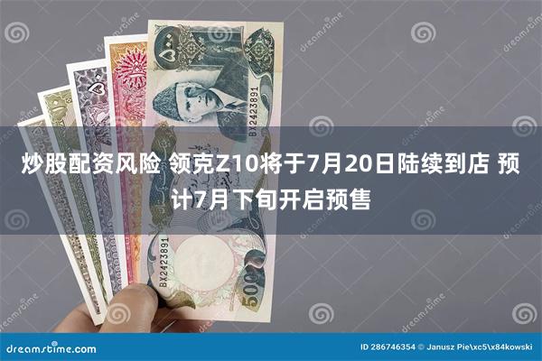 炒股配资风险 领克Z10将于7月20日陆续到店 预计7月下旬开启预售