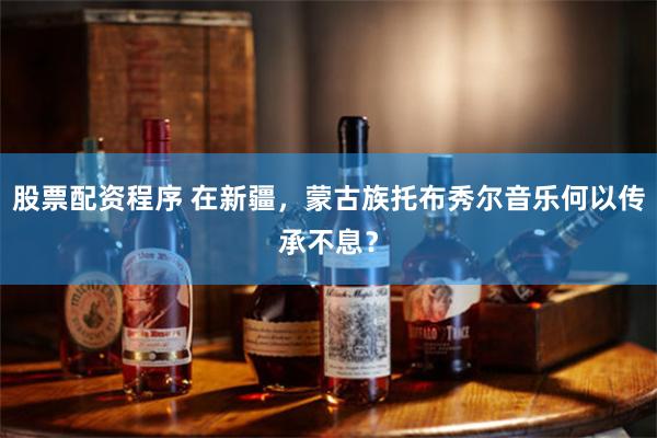 股票配资程序 在新疆，蒙古族托布秀尔音乐何以传承不息？