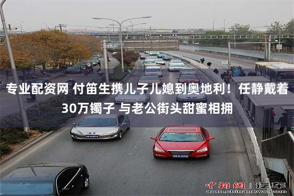 专业配资网 付笛生携儿子儿媳到奥地利！任静戴着30万镯子 与老公街头甜蜜相拥