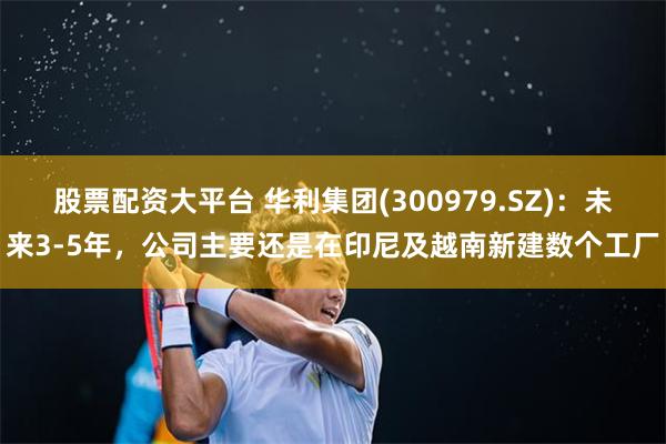 股票配资大平台 华利集团(300979.SZ)：未来3-5年，公司主要还是在印尼及越南新建数个工厂