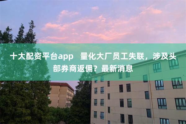 十大配资平台app   量化大厂员工失联，涉及头部券商返佣？最新消息