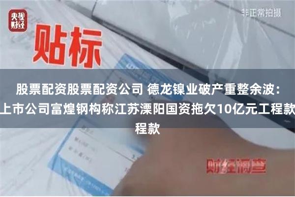 股票配资股票配资公司 德龙镍业破产重整余波：上市公司富煌钢构称江苏溧阳国资拖欠10亿元工程款