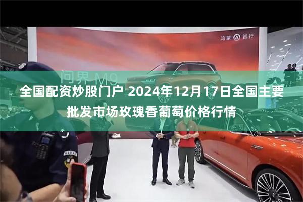 全国配资炒股门户 2024年12月17日全国主要批发市场玫瑰香葡萄价格行情