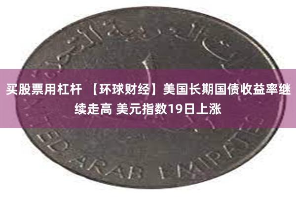 买股票用杠杆 【环球财经】美国长期国债收益率继续走高 美元指数19日上涨