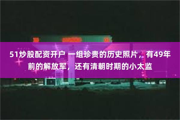 51炒股配资开户 一组珍贵的历史照片，有49年前的解放军，还有清朝时期的小太监