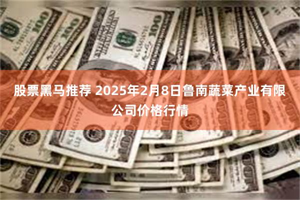 股票黑马推荐 2025年2月8日鲁南蔬菜产业有限公司价格行情