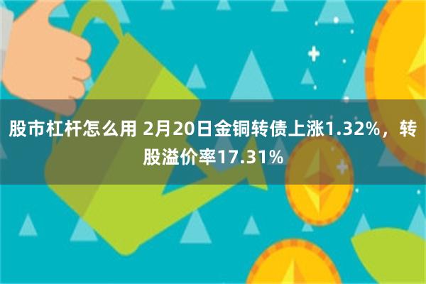 股市杠杆怎么用 2月20日金铜转债上涨1.32%，转股溢价率17.31%