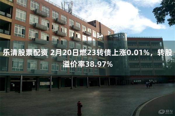 乐清股票配资 2月20日燃23转债上涨0.01%，转股溢价率38.97%