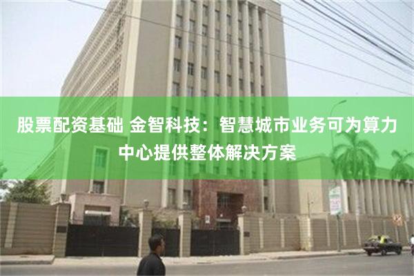 股票配资基础 金智科技：智慧城市业务可为算力中心提供整体解决方案