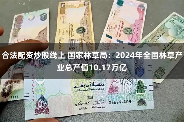 合法配资炒股线上 国家林草局：2024年全国林草产业总产值10.17万亿